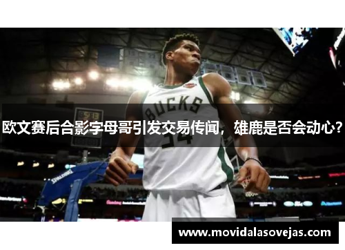 欧文赛后合影字母哥引发交易传闻，雄鹿是否会动心？
